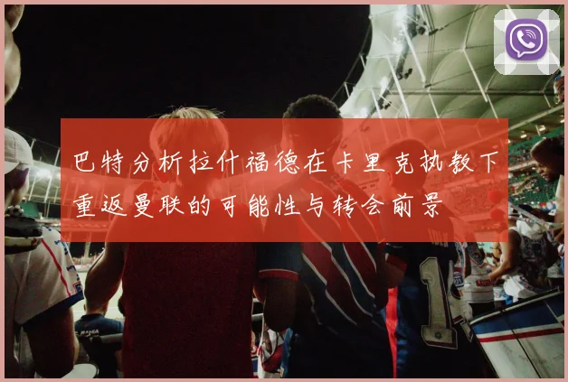 巴特分析拉什福德在卡里克执教下重返曼联的可能性与转会前景