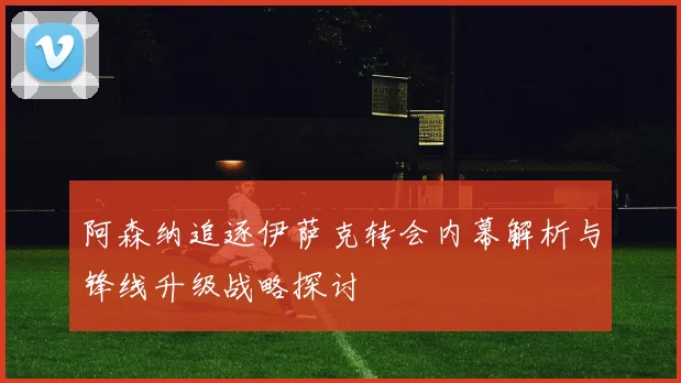 阿森纳追逐伊萨克转会内幕解析与锋线升级战略探讨