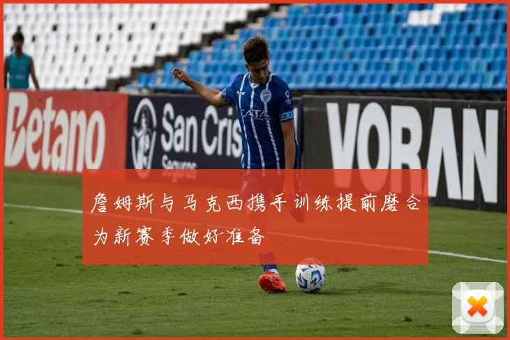 詹姆斯与马克西携手训练提前磨合为新赛季做好准备
