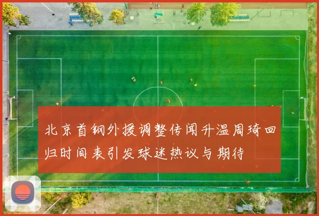 北京首钢外援调整传闻升温周琦回归时间表引发球迷热议与期待
