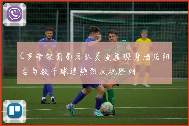 C罗带领葡萄牙队员凌晨现身酒店阳台与数千球迷热烈庆祝胜利