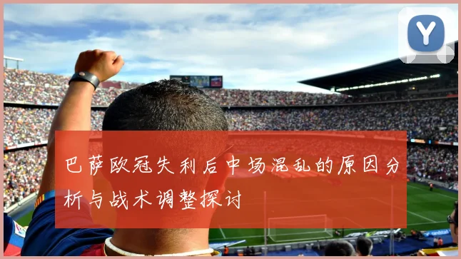 巴萨欧冠失利后中场混乱的原因分析与战术调整探讨