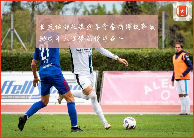 长友佑都社媒分享青春拼搏故事激励成年人追梦热情与奋斗